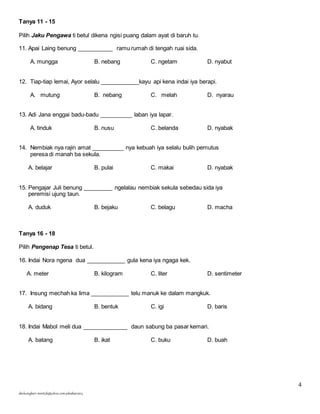 4 
Tanya 11 - 15 
Pilih Jaku Pengawa ti betul dikena ngisi puang dalam ayat di baruh tu. 
11. Apai Laing benung ___________ ramu rumah di tengah ruai sida. 
A. mungga B. nebang C. ngetam D. nyabut 
12. Tiap-tiap lemai, Ayor selalu ____________kayu api kena indai iya berapi. 
A. mutung B. nebang C. melah D. nyarau 
13. Adi Jana enggai badu-badu __________ laban iya lapar. 
A. tinduk B. nusu C. belanda D. nyabak 
14. Nembiak nya rajin amat __________ nya kebuah iya selalu bulih pemutus 
peresa di manah ba sekula. 
A. belajar B. pulai C. makai D. nyabak 
15. Pengajar Juli benung _________ ngelalau nembiak sekula sebedau sida iya 
peremisi ujung taun. 
A. duduk B. bejaku C. belagu D. macha 
Tanya 16 - 18 
Pilih Pengenap Tesa ti betul. 
16. Indai Nora ngena dua ____________ gula kena iya ngaga kek. 
A. meter B. kilogram C. liter D. sentimeter 
17. Insung mechah ka lima ____________ telu manuk ke dalam mangkuk. 
A. bidang B. bentuk C. igi D. baris 
18. Indai Mabol meli dua ______________ daun sabung ba pasar kemari. 
A. batang B. ikat C. buku D. buah 
skuluengkari-merst3b@yahoo.com-jakuiban2013 
 
