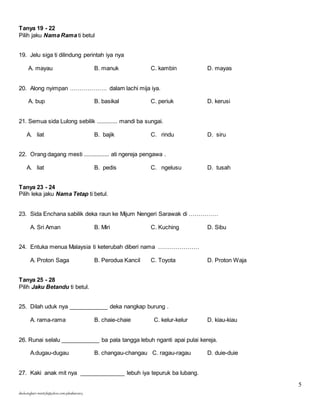 5 
Tanya 19 - 22 
Pilih jaku Nama Rama ti betul 
19. Jelu siga ti dilindung perintah iya nya 
A. mayau B. manuk C. kambin D. mayas 
20. Along nyimpan ………………. dalam lachi mija iya. 
A. bup B. basikal C. periuk D. kerusi 
21. Semua sida Lulong sebilik ............. mandi ba sungai. 
A. liat B. bajik C. rindu D. siru 
22. Orang dagang mesti ................ ati ngereja pengawa . 
A. liat B. pedis C. ngelusu D. tusah 
Tanya 23 - 24 
Pilih leka jaku Nama Tetap ti betul. 
23. Sida Enchana sabilik deka raun ke Mijum Nengeri Sarawak di …………… 
A. Sri Aman B. Miri C. Kuching D. Sibu 
24. Entuka menua Malaysia ti keterubah diberi nama ………………… 
A. Proton Saga B. Perodua Kancil C. Toyota D. Proton Waja 
Tanya 25 - 28 
Pilih Jaku Betandu ti betul. 
25. Dilah uduk nya ____________ deka nangkap burung . 
A. rama-rama B. chaie-chaie C. kelur-kelur D. kiau-kiau 
26. Runai selalu ____________ ba pala tangga lebuh nganti apai pulai kereja. 
A.dugau-dugau B. changau-changau C. ragau-ragau D. duie-duie 
27. Kaki anak mit nya ______________ lebuh iya tepuruk ba lubang. 
skuluengkari-merst3b@yahoo.com-jakuiban2013 
 