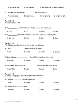 6 
A. tengah-tengah B. kitang-kitang C. lepung-lepung D. kayang-kayang 
28 Entuka Apai Jemat nyau ........................ lebuh iya niki bukit. 
A. serap-serap B. ragau-ragau C. rising-rising D. tengah-tengah 
Tanya 29 - 30 
Pilih Jaku Seru ti betul. 
29. “ ___________ mayuh bendar ikan ulih bubu nuan aki,” pia ko Jang. 
A. Hoi! B. Oh! C. Apu ! D. Bah! 
30. “___________ pedih endar mata aku kena achuk jari nuan,” pia ko Cynthia. 
A. Akai rai! B. Apu! C. Hai ! D. Bah! 
Tanya 31 - 33 
Pilih jaku penyambung ke betul dikena ngisi puang ba ayat. 
31. Jemut …………………… Jawai macha bup ba librari. 
A. lalu B.seraya C. sambil D. enggau 
32. Lajang belagu ………………….. betanda lebuh ninga lagu dalam radio. 
A.enggau B. seraya C. tauka D.awakka 
33. Daun kayu bechura gadung ………………… nyimpan pemakai ka diri empu. 
A.ngambika B.tauka C.sereta D.lalu 
Tanya 34 - 35 
Isi tempat puang ngena leka jaku bepenambah di baruh tu. 
34. Aki Diak .................... bubu lemai kemari. 
A. tan B. ngetan C. ditan D. betan 
35. Manuk kami ................. sawa. 
A. ditelan B. nelan C. telan D. tetelan 
skuluengkari-merst3b@yahoo.com-jakuiban2013 
 