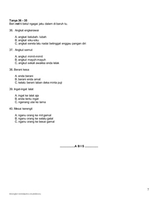 7 
Tanya 36 - 35 
Beri reti ti betul ngagai jaku dalam di baruh tu. 
36. Angkat engkerawai 
A. angkat belubah- lubah 
B. angkat siku-siku 
C. angkat sereta lalu nadai betinggal enggau pangan diri 
37. Angkut semut 
A. angkut mimit-mimit 
B. angkut mayuh-mayuh 
C. angkut sekali awakka enda lelak 
38. Berani kesa 
A. enda berani 
B. berani enda amat 
C. kelalu berani laban deka minta puji 
39. Ingat-ingat lalat 
A. ingat ke lalat aja 
B. enda tentu ingat 
C. ngenang utai ke lama 
40. Mesai kerengit 
A. nganu orang ke mit gamal 
B. nganu orang ke selalu gatal 
C. nganu orang ke besai gamal 
skuluengkari-merst3b@yahoo.com-jakuiban2013 
...................A B I S ................. 
