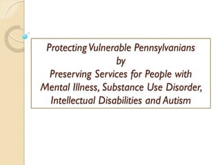 Protecting Vulnerable Pennsylvanians
                   by
  Preserving Services for People with
Mental Illness, Substance Use Disorder,
  Intellectual Disabilities and Autism
 