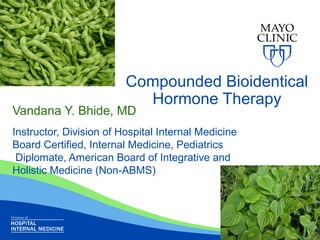 Compounded Bioidentical
Hormone Therapy
Vandana Y. Bhide, MD
Instructor, Division of Hospital Internal Medicine
Board Certified, Internal Medicine, Pediatrics
Diplomate, American Board of Integrative and
Holistic Medicine (Non-ABMS)
 