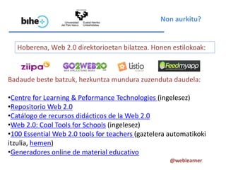 Non aurkitu?


   Hoberena, Web 2.0 direktorioetan bilatzea. Honen estilokoak:



Badaude beste batzuk, hezkuntza mundura zuzenduta daudela:

•Centre for Learning & Peformance Technologies (ingelesez)
•Repositorio Web 2.0
•Catálogo de recursos didácticos de la Web 2.0
•Web 2.0: Cool Tools for Schools (ingelesez)
•100 Essential Web 2.0 tools for teachers (gaztelera automatikoki
itzulia, hemen)
•Generadores online de material educativo
                                                     @weblearner
 