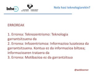 Nola hasi teknologiarekin?




ERROREAK

1. Errorea: Teknozentrismo: Teknologia
garrantsitzuena da
2. Errorea: Infozentrismoa: Informazioa luzatezea da
garrantsitzuena. Kontua ez da informazioa biltzea;
informazioaren trataera da
3. Errorea: Motibazioa ez da garrantzitsua


                                           @weblearner
 