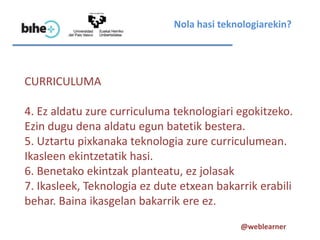 Nola hasi teknologiarekin?




CURRICULUMA

4. Ez aldatu zure curriculuma teknologiari egokitzeko.
Ezin dugu dena aldatu egun batetik bestera.
5. Uztartu pixkanaka teknologia zure curriculumean.
Ikasleen ekintzetatik hasi.
6. Benetako ekintzak planteatu, ez jolasak
7. Ikasleek, Teknologia ez dute etxean bakarrik erabili
behar. Baina ikasgelan bakarrik ere ez.
                                            @weblearner
 