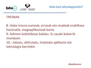 Nola hasi teknologiarekin?


TRESNAK

8. Hobe tresna xumeak, errazak eta sinpleak erabiltzea
hasieratik, megaaplikazioak baino
9. Adimen kolektiboaz baliatu. Ez zaude bakarrik
munduan.
10.- Jolastu, disfrutatu, trasteatu aplikazio eta
teknologia berriekin



                                           @weblearner
 