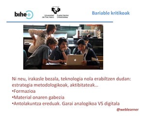 Bariable kritikoak




Ni neu, irakasle bezala, teknologia nola erabiltzen dudan:
estrategia metodologikoak, aktibitateak…
•Formazioa
•Material onaren gabezia
•Antolakuntza ereduak. Garai analogikoa VS digitala
                                                   @weblearner
 