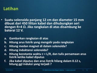 LatihanSuatusolenoidapanjang 12 cm dan diameter 15 mm dibuatdari 450 lilitankabeldandihubungkanseridengan R=4 Ω. Jikarangkaiandiatasdisambungkebaterai 12 V. GambarkanrangkaiandiatasHitungaruslistrik yang mengalirpadarangkaianHitungmedan magnet didalamsolenoida?Hitunginduktansisolenoida?Hitungkonstantawaktuτ = L/R, dantulispersamaanaruslistrikketikakabeldiputusJikakabeldiputusdanaruslistrikhilangdalam 0.12 s, hitunggglinduksi yang terjadi ?06/01/201116©  2010 Universitas Negeri Jakarta   |  www.unj.ac.id                      |