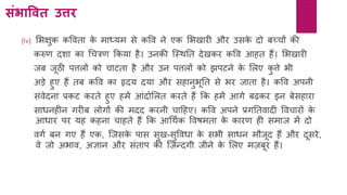 संिावित उत्ति
(iv) लभक्षुक कववता के माध्र्म से कवव िे एक लभखारी और उसके दो बच्चों की
करुर् दशा का र्चिर् ककर्ा िै। उिकी क्स्थनत देखकर कवव आित िैं। लभखारी
जब जूठी पत्तलों को चाटता िै और उि पत्तलों को झपटिे के ललए कु त्ते भी
अड़े िुए िैं तब कवव का हृदर् दर्ा और सिािुभूनत से भर जाता िै। कवव अपिी
सांवेदिा प्रकट करते िुए िमें आांदोललत करते िैं कक िमें आगे बढ़कर इि बेसिारा
साधििीि गरीब लोगों की मदद करिी चाहिए। कवव अपिे प्रगनतवादी ववचारों के
आधार पर र्ि कििा चािते िैं कक आर्थयक ववषमता के कारर् िी समाज में दो
वगय बि गए िैं एक, क्जसके पास सुख-सुववधा के सभी साधि मौजूद िैं और दूसरे,
वे जो अभाव, अज्ञाि और सांताप की क्ज़न्दगी जीिे के ललए मज़बूर िैं।
 