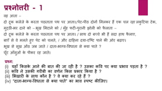 प्रश्नोत्तिी - 1
वि आता –
दो टूक कलेजे के करता पछताता पथ पर आता।/पेट-पीठ दोिों लमलकर िैं एक चल रिा लकु हटर्ा टेक,
मुटठी-भर दािे को – भूख लमटािे को / मुाँि फटी-पुरािी झोली को फै लाता –
दो टूक कलेजे के करता पछताता पथ पर आता। / साथ दो बच्चे भी िैं सदा िाथ फै लाए,
बाएाँ से वे मलते िुए पेट को चलते, / और दाहििा दर्ा-दृक्टट पािे की ओर बढ़ाए।
भूख से सूख ओांठ जब जाते / दाता-भाग्र्-ववधाता से क्र्ा पाते ?
घूाँट आाँसुओां के पीकर रि जाते।
प्रश्न:
(i) र्िााँ ककसके आिे की बात की जा रिी िै ? उसका कवव पर क्र्ा प्रभाव पड़ता िै ?
(ii) कवव िे उसकी गरीबी का वर्यि ककस प्रकार ककर्ा िै ?
(iii) लभखारी के साथ कौि िै ? वे क्र्ा कर रिे िैं ?
(iv) “दाता-भाग्र्-ववधाता से क्र्ा पाते” का भाव स्पटट कीक्जए।
 