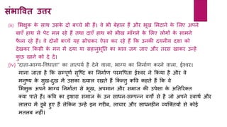 संिावित उत्ति
(iii) लभक्षुक के साथ उसके दो बच्चे भी िैं। वे भी बेिाल िैं और भूख लमटािे के ललए अपिे
बाएाँ िाथ से पेट मल रिे िैं तथा दाएाँ िाथ को भीख मााँगिे के ललए लोगों के सामिे
फै ला रिे िैं। वे दोिों बच्चे र्ि सोचकर ऐसा कर रिे िैं कक उिकी दर्िीर् दशा को
देखकर ककसी के मि में दर्ा र्ा सिािुभूनत का भाव जग जाए और तरस खाकर उन्िें
कु छ खािे को दे दें।
(iv) “दाता-भाग्र्-ववधाता” का तात्पर्य िै देिे वाला, भाग्र् का निमायर् करिे वाला, ईश्वर।
मािा जाता िै कक सम्पूर्य सृक्टट का निमायर् परमवपता ईश्वर िे ककर्ा िै और वे
मिुटर् के सुख-दुख में उसका ख्र्ाल रखते िैं ककन्तु कवव किते िैं कक वे
लभक्षुक अपिे भाग्र् निमायता से भूख, अपमाि और समाज की उपेक्षा के अनतररक्त
क्र्ा पाते िैं। कवव का इशारा समाज के उि साधि-सम्पन्ि वगों से िै जो अपिे स्वाथय और
लालच में डूबे िुए िैं लेककि उन्िें इि गरीब, लाचार और साधििीि व्र्क्क्तर्ों से कोई
मतलब ििीां।
 