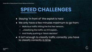 ● Staying “in front of” the exploit is hard
● We only have a few minutes maximum to go from:
○ Malicious traffic hitting the first few sensors..
○ …classifying the traffic as XYZ exploit…
○ And finally pushing a “block decision”
● It isn’t enough to classify traffic correctly; you have
to classify correctly in time.
SPEED CHALLENGES
Andrew Morris | Staying Ahead Of Internet Background Exploitation
BLUEHAT IL
2022
 