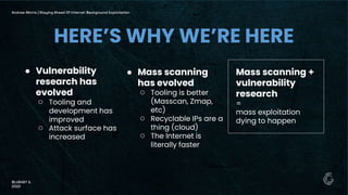 ● Vulnerability
research has
evolved
○ Tooling and
development has
improved
○ Attack surface has
increased
Andrew Morris | Staying Ahead Of Internet Background Exploitation
BLUEHAT IL
2022
HERE’S WHY WE’RE HERE
Mass scanning +
vulnerability
research
=
mass exploitation
dying to happen
● Mass scanning
has evolved
○ Tooling is better
(Masscan, Zmap,
etc)
○ Recyclable IPs are a
thing (cloud)
○ The Internet is
literally faster
 