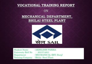 VOCATIONAL TRAINING REPORT
Student Name : AKHILESH PAIKRA
University Roll No : 3013714011
Department : MECHANICAL (BIT, Durg)
Training Company : Bhilai Steel Plant
 