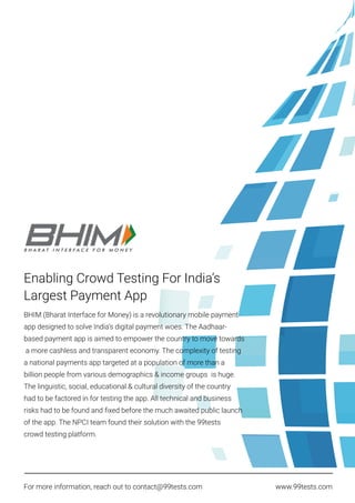 Enabling Crowd Testing For India’s
Largest Payment App
BHIM (Bharat Interface for Money) is a revolutionary mobile payment
app designed to solve India’s digital payment woes. The Aadhaar-
based payment app is aimed to empower the country to move towards
a more cashless and transparent economy. The complexity of testing
a national payments app targeted at a population of more than a
billion people from various demographics & income groups is huge.
The linguistic, social, educational & cultural diversity of the country
had to be factored in for testing the app. All technical and business
risks had to be found and ﬁxed before the much awaited public launch
of the app. The NPCI team found their solution with the 99tests
crowd testing platform.
For more information, reach out to contact@99tests.com www.99tests.com
 