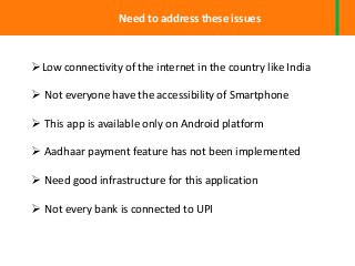Need to address these issues
Low connectivity of the internet in the country like India
 Not everyone have the accessibility of Smartphone
 This app is available only on Android platform
 Aadhaar payment feature has not been implemented
 Need good infrastructure for this application
 Not every bank is connected to UPI
 