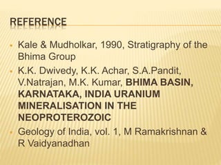REFERENCE
 Kale & Mudholkar, 1990, Stratigraphy of the
Bhima Group
 K.K. Dwivedy, K.K. Achar, S.A.Pandit,
V.Natrajan, M.K. Kumar, BHIMA BASIN,
KARNATAKA, INDIA URANIUM
MINERALISATION IN THE
NEOPROTEROZOIC
 Geology of India, vol. 1, M Ramakrishnan &
R Vaidyanadhan
 