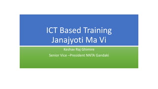 ICT Based Training
Janajyoti Ma Vi
Keshav Raj Ghimire
Senior Vice –President NNTA Gandaki
 