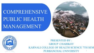 COMPREHENSIVE
PUBLIC HEALTH
MANAGEMENT
PRESENTED BY :
GROUP CHARIKOT
KARNALI COLLEGE OF HEALTH SCIENCE 7TH SEM
PURBANCHAL UNIVERSITY 1
 