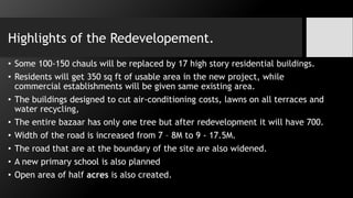 Highlights of the Redevelopement.
• Some 100-150 chauls will be replaced by 17 high story residential buildings.
• Residents will get 350 sq ft of usable area in the new project, while
commercial establishments will be given same existing area.
• The buildings designed to cut air-conditioning costs, lawns on all terraces and
water recycling,
• The entire bazaar has only one tree but after redevelopment it will have 700.
• Width of the road is increased from 7 – 8M to 9 - 17.5M.
• The road that are at the boundary of the site are also widened.
• A new primary school is also planned
• Open area of half acres is also created.
 