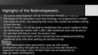 Policy
• In 2009 Maharashtra state government came up with cluster
development policy this gave the Saifee Burhani trust the vehicle to
implement the project since till then there was no mechanism to
take up cluster development.
• The entire redevelopment will be environment-friendly.(acc. To the trust)
• The layout of the township is such that buildings rise progressively in height
from south to north, thus ensuring that every flat catches the breeze coming
in from the sea.
• Of the 17 towers, 13 will be used to rehabilitate the current residents while
the remaining four towers with 1,200-1,600 residential units will be put on
for sale that will help to cover the project cost.
• The ground plus two floors will be commercial with underground parking,
residential units with their parking will be built on top.
Highlights of the Redevelopement.
 