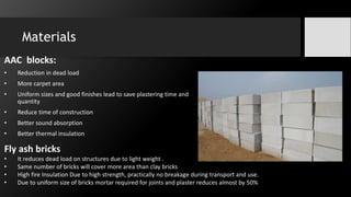 Materials
AAC blocks:
• Reduction in dead load
• More carpet area
• Uniform sizes and good finishes lead to save plastering time and
quantity
• Reduce time of construction
• Better sound absorption
• Better thermal insulation
Fly ash bricks
• It reduces dead load on structures due to light weight .
• Same number of bricks will cover more area than clay bricks
• High fire Insulation Due to high strength, practically no breakage during transport and use.
• Due to uniform size of bricks mortar required for joints and plaster reduces almost by 50%
 