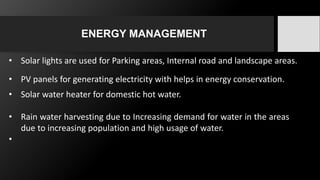 ENERGY MANAGEMENT
• Solar lights are used for Parking areas, Internal road and landscape areas.
• PV panels for generating electricity with helps in energy conservation.
• Solar water heater for domestic hot water.
• Rain water harvesting due to Increasing demand for water in the areas
due to increasing population and high usage of water.
•
 
