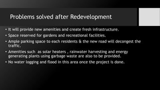 Problems solved after Redevelopment
• It will provide new amenities and create fresh infrastructure.
• Space reserved for gardens and recreational facilities.
• Ample parking space to each residents & the new road will decongest the
traffic.
• Amenities such as solar heaters , rainwater harvesting and energy
generating plants using garbage waste are also to be provided.
• No water logging and flood in this area once the project is done.
 