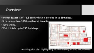 Overview.
• Bhendi Bazaar is of 16.5 acres which is divided in to 280 plots.
• It has more than 3500 residential tenants.
• 1250 shops.
• Which totals up to 245 buildings.
*(existing site plan highlighting all the 6 mosques and mausoleum)
 