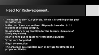 Need for Redevelopment.
• The bazaar is over 125-year-old, which is crumbling under poor
infrastructure.
• In the past 3 years more than 170 people have died in 11
incident of building collapse.
• Unsatisfactory living condition for the tenants. (because of
family expansion)
• Near to none public space for recreational purpose.
• Streets are Congested.
• illegal construction.
• The area lack basic utilities such as sewage treatments and
proper ventilation.
 