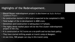 Highlights of the Redevelopement.
• Bhendi Bazaar redevelopment project is also known as Saifee Burhani
Upliftment Project.
• Its construction started in 2014 and is expected to be completed in 2025.
• Total budget of the re-development is 4000 crore.
• Demolition and Construction is taking place in 9 phases.
• The highly-dense market place will be the first cluster redevelopment
project in the city.
• It is constructed on 16.5 acres on a no-profit and no-loss basis policy.
• They have started shifting people at transit camp at Mazgaon.
• At one time, 500 people can stay in this transit camp
 