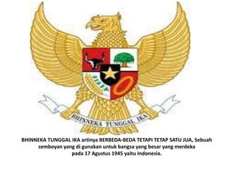 BHINNEKA TUNGGAL IKA artinya BERBEDA-BEDA TETAPI TETAP SATU JUA, Sebuah
     semboyan yang di gunakan untuk bangsa yang besar yang merdeka
                 pada 17 Agustus 1945 yaitu Indonesia.
 