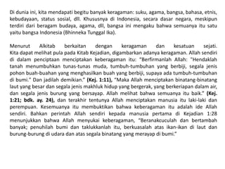 Di dunia ini, kita mendapati begitu banyak keragaman: suku, agama, bangsa, bahasa, etnis,
kebudayaan, status sosial, dll. Khususnya di Indonesia, secara dasar negara, meskipun
terdiri dari beragam budaya, agama, dll, bangsa ini mengaku bahwa semuanya itu satu
yaitu bangsa Indonesia (Bhinneka Tunggal Ika).

Menurut      Alkitab    berkaitan    dengan      keragaman     dan    kesatuan     sejati.
Kita dapat melihat pula pada Kitab Kejadian, digambarkan adanya keragaman. Allah sendiri
di dalam penciptaan menciptakan keberagaman itu: “Berfirmanlah Allah: "Hendaklah
tanah menumbuhkan tunas-tunas muda, tumbuh-tumbuhan yang berbiji, segala jenis
pohon buah-buahan yang menghasilkan buah yang berbiji, supaya ada tumbuh-tumbuhan
di bumi." Dan jadilah demikian.” (Kej. 1:11), “Maka Allah menciptakan binatang-binatang
laut yang besar dan segala jenis makhluk hidup yang bergerak, yang berkeriapan dalam air,
dan segala jenis burung yang bersayap. Allah melihat bahwa semuanya itu baik.” (Kej.
1:21; bdk. ay. 24), dan terakhir tentunya Allah menciptakan manusia itu laki-laki dan
perempuan. Kesemuanya itu membuktikan bahwa keberagaman itu adalah ide Allah
sendiri. Bahkan perintah Allah sendiri kepada manusia pertama di Kejadian 1:28
menunjukkan bahwa Allah menyukai keberagaman, “Beranakcuculah dan bertambah
banyak; penuhilah bumi dan taklukkanlah itu, berkuasalah atas ikan-ikan di laut dan
burung-burung di udara dan atas segala binatang yang merayap di bumi.”
 