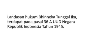 Landasan hukum Bhinneka Tunggal Ika,
terdapat pada pasal 36 A UUD Negara
Republik Indonesia Tahun 1945.
 