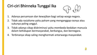 Ciri-ciri Bhinneka Tunggal Ika
1. Adanya persamaan dan kewajiban bagi setiap warga negara.
2. Tidak ada rasialisme yaitu paham yang menganggap rasnya atau
sukunya paling unggul.
3. Tidak adanya sikap diskriminasi yaitu membeda-bedakan manusia
dalam kehidupan bermasyarakat, berbangsa, dan bernegara.
4. Terbinanya sikap saling menghormati antarwarga masyarakat.
 