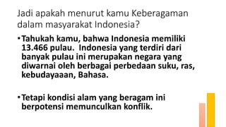Jadi apakah menurut kamu Keberagaman
dalam masyarakat Indonesia?
•Tahukah kamu, bahwa Indonesia memiliki
13.466 pulau. Indonesia yang terdiri dari
banyak pulau ini merupakan negara yang
diwarnai oleh berbagai perbedaan suku, ras,
kebudayaaan, Bahasa.
•Tetapi kondisi alam yang beragam ini
berpotensi memunculkan konflik.
 