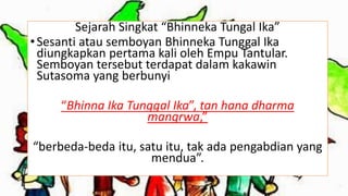 Sejarah Singkat “Bhinneka Tungal Ika”
•Sesanti atau semboyan Bhinneka Tunggal Ika
diungkapkan pertama kali oleh Empu Tantular.
Semboyan tersebut terdapat dalam kakawin
Sutasoma yang berbunyi
“Bhinna Ika Tunggal Ika”, tan hana dharma
mangrwa,”
“berbeda-beda itu, satu itu, tak ada pengabdian yang
mendua”.
 