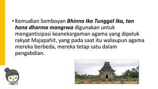 • Kemudian Semboyan Bhinna Ika Tunggal Ika, tan
hana dharma mangrwa digunakan untuk
mengantisipasi keanekargaman agama yang dipeluk
rakyat Majapahit, yang pada saat itu walaupun agama
mereka berbeda, mereka tetap satu dalam
pengabdian.
 