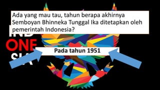 Ada yang mau tau, tahun berapa akhirnya
Semboyan Bhinneka Tunggal Ika ditetapkan oleh
pemerintah Indonesia?
Pada tahun 1951
 
