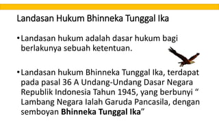 Landasan Hukum Bhinneka Tunggal Ika
•Landasan hukum adalah dasar hukum bagi
berlakunya sebuah ketentuan.
•Landasan hukum Bhinneka Tunggal Ika, terdapat
pada pasal 36 A Undang-Undang Dasar Negara
Republik Indonesia Tahun 1945, yang berbunyi “
Lambang Negara Ialah Garuda Pancasila, dengan
semboyan Bhinneka Tunggal Ika”
 