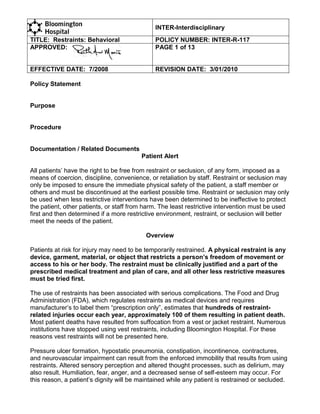 INTER-Interdisciplinary
TITLE: Restraints: Behavioral                 POLICY NUMBER: INTER-R-117
APPROVED:                                     PAGE 1 of 13


EFFECTIVE DATE: 7/2008                        REVISION DATE: 3/01/2010

Policy Statement


Purpose


Procedure


Documentation / Related Documents
                                         Patient Alert

All patients’ have the right to be free from restraint or seclusion, of any form, imposed as a
means of coercion, discipline, convenience, or retaliation by staff. Restraint or seclusion may
only be imposed to ensure the immediate physical safety of the patient, a staff member or
others and must be discontinued at the earliest possible time. Restraint or seclusion may only
be used when less restrictive interventions have been determined to be ineffective to protect
the patient, other patients, or staff from harm. The least restrictive intervention must be used
first and then determined if a more restrictive environment, restraint, or seclusion will better
meet the needs of the patient.

                                           Overview

Patients at risk for injury may need to be temporarily restrained. A physical restraint is any
device, garment, material, or object that restricts a person’s freedom of movement or
access to his or her body. The restraint must be clinically justified and a part of the
prescribed medical treatment and plan of care, and all other less restrictive measures
must be tried first.

The use of restraints has been associated with serious complications. The Food and Drug
Administration (FDA), which regulates restraints as medical devices and requires
manufacturer’s to label them “prescription only”, estimates that hundreds of restraint-
related injuries occur each year, approximately 100 of them resulting in patient death.
Most patient deaths have resulted from suffocation from a vest or jacket restraint. Numerous
institutions have stopped using vest restraints, including Bloomington Hospital. For these
reasons vest restraints will not be presented here.

Pressure ulcer formation, hypostatic pneumonia, constipation, incontinence, contractures,
and neurovascular impairment can result from the enforced immobility that results from using
restraints. Altered sensory perception and altered thought processes, such as delirium, may
also result. Humiliation, fear, anger, and a decreased sense of self-esteem may occur. For
this reason, a patient’s dignity will be maintained while any patient is restrained or secluded.
 
