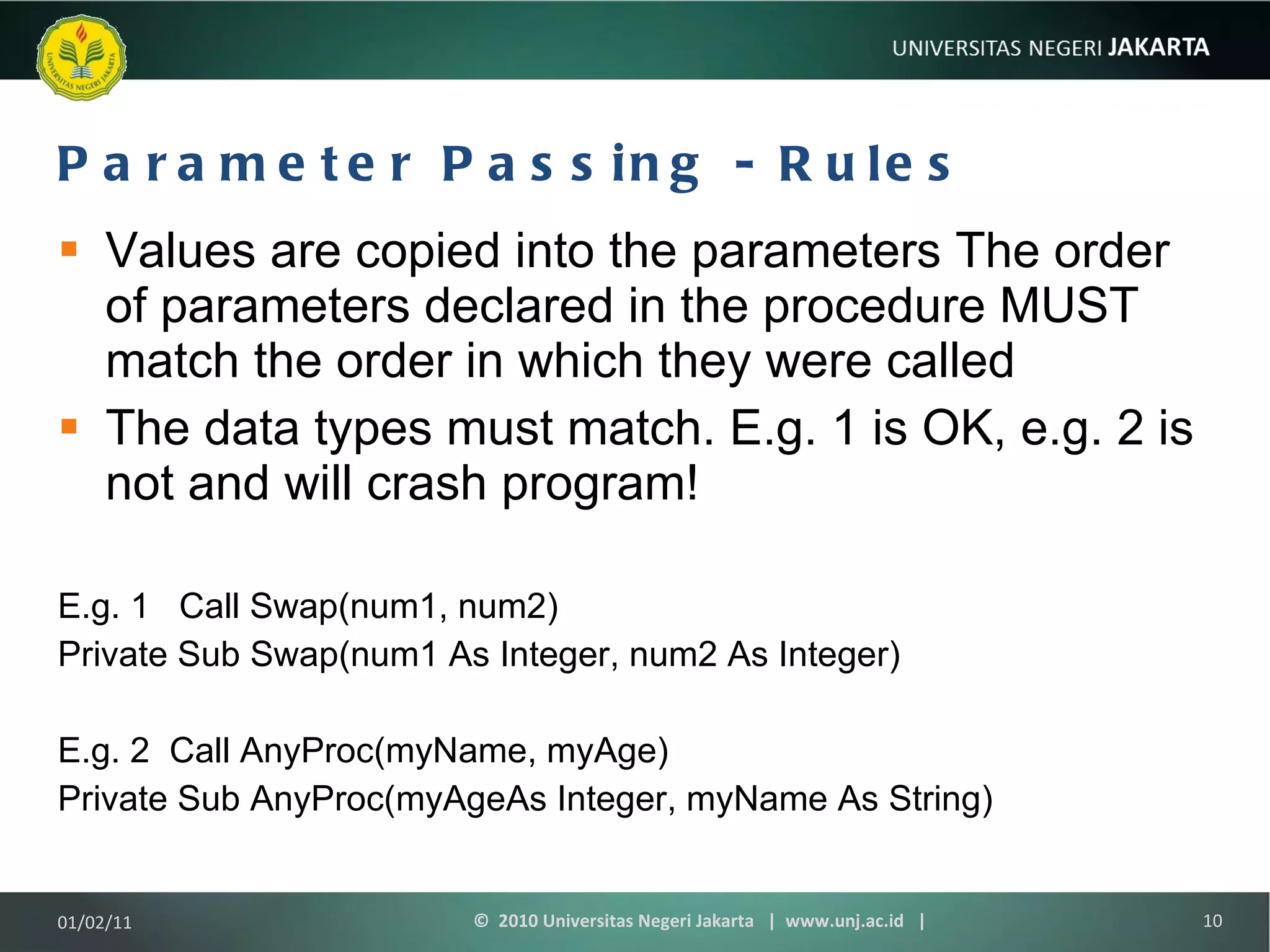 Parameter Passing - Rules Values are copied into the parameters The order of parameters declared in the procedure MUST match the order in which they were called The data types must match. E.g. 1 is OK, e.g. 2 is not and will crash program! E.g. 1  Call Swap(num1, num2) Private Sub Swap(num1 As Integer, num2 As Integer) E.g. 2  Call AnyProc(myName, myAge) Private Sub AnyProc(myAgeAs Integer, myName As String) 01/02/11 ©  2010 Universitas Negeri Jakarta  |  www.unj.ac.id  | 