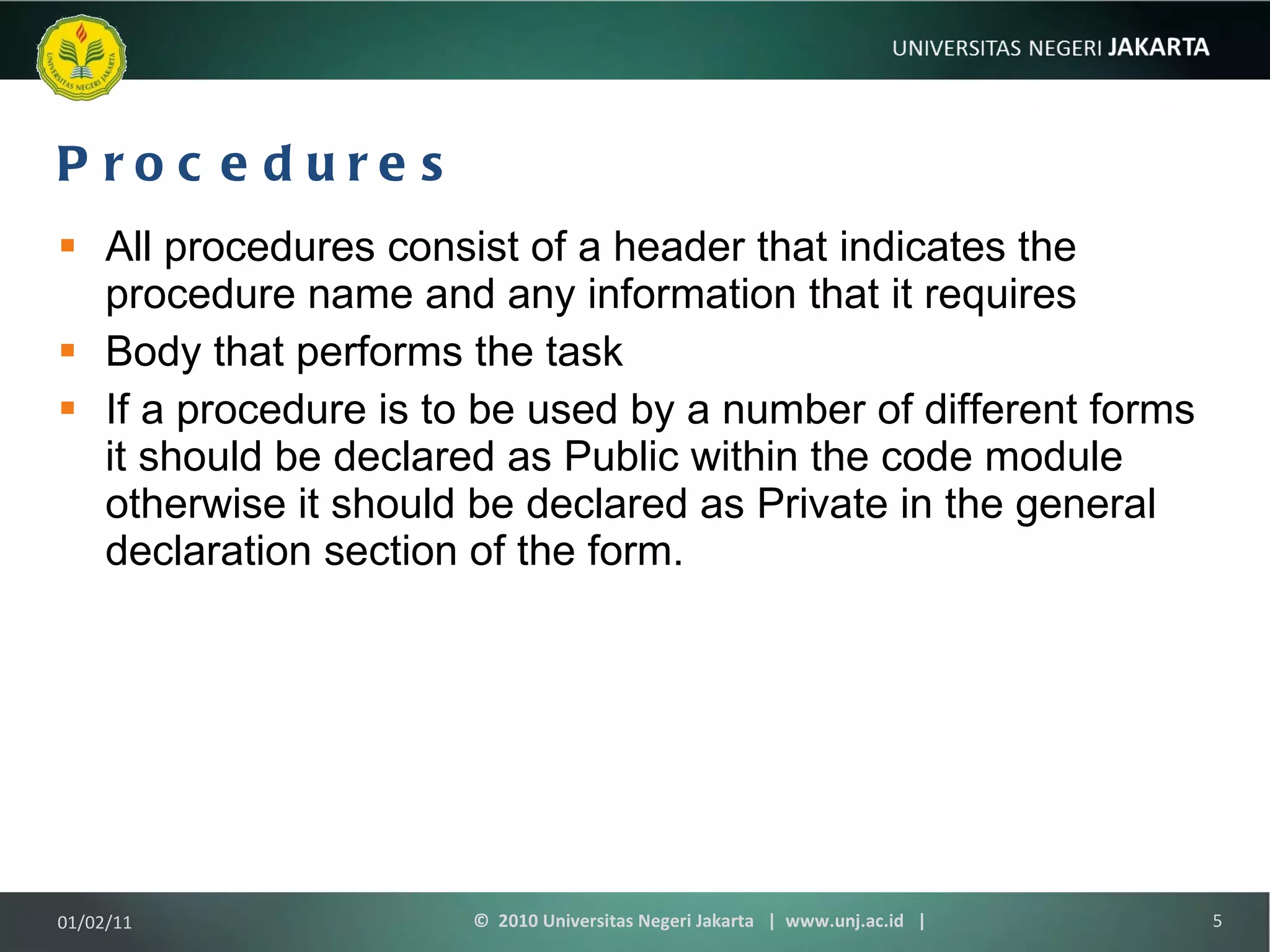Procedures All procedures consist of a header that indicates the procedure name and any information that it requires Body that performs the task If a procedure is to be used by a number of different forms it should be declared as Public within the code module otherwise it should be declared as Private in the general declaration section of the form. 01/02/11 ©  2010 Universitas Negeri Jakarta  |  www.unj.ac.id  | 