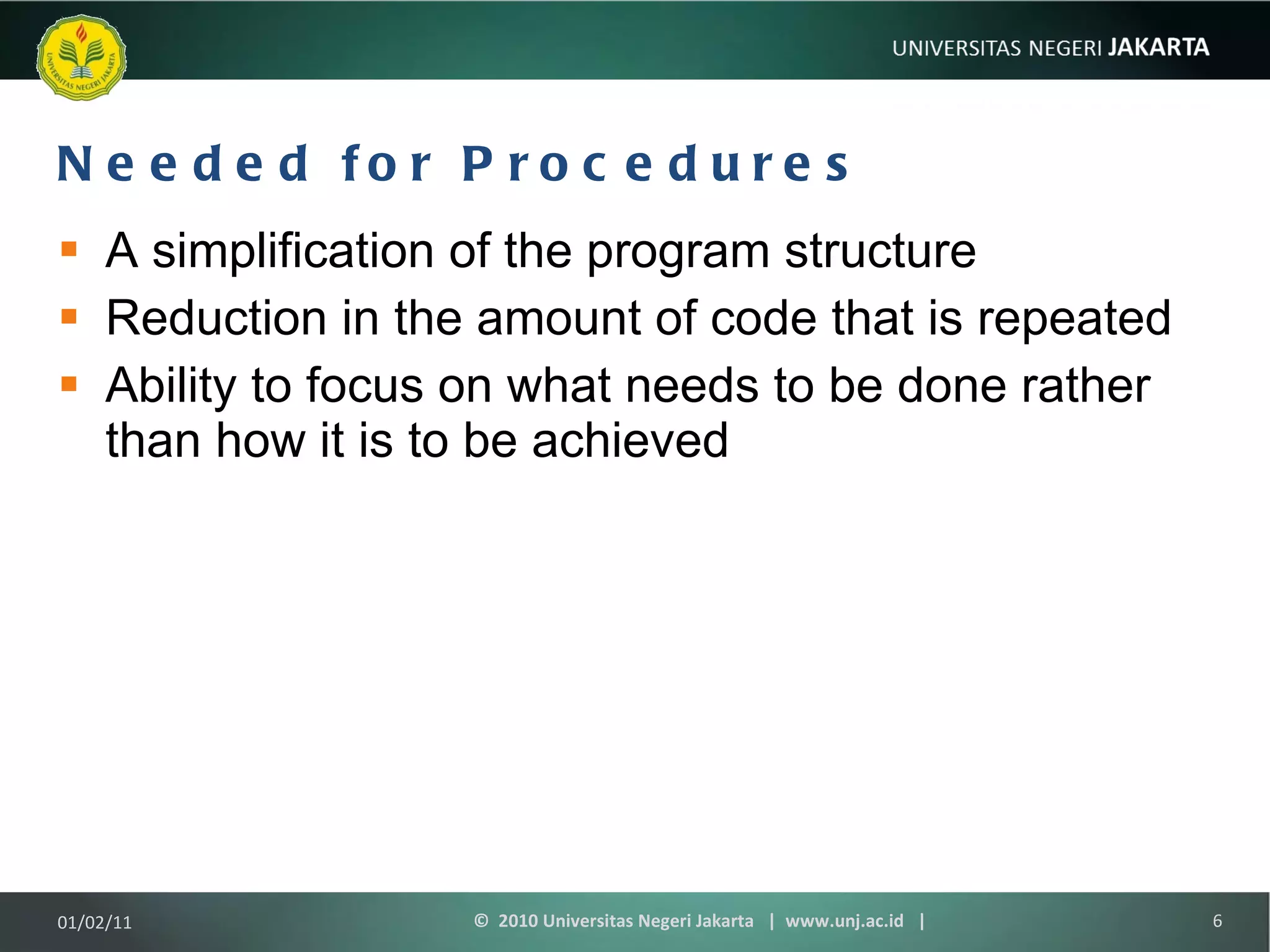 Needed for Procedures A simplification of the program structure Reduction in the amount of code that is repeated Ability to focus on what needs to be done rather than how it is to be achieved 01/02/11 ©  2010 Universitas Negeri Jakarta  |  www.unj.ac.id  | 