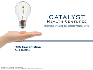 © 2011 CATALYST HEALTH VENTURES
PRESENTATION AND SLIDES MAY NOT BE SHARED WITHOUT PERMISSION.
© 2012 CATALYST HEALTH VENTURES
PRESENTATION AND SLIDES MAY NOT BE SHARED WITHOUT PERMISSION.
CHV Presentation
April 16, 2014
Healthcare Investing that Impacts People’s Lives
 