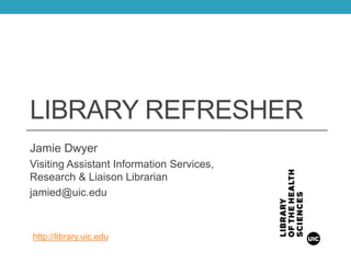 LIBRARY REFRESHER
Jamie Dwyer
Visiting Assistant Information Services,
Research & Liaison Librarian
jamied@uic.edu
http://library.uic.edu
 