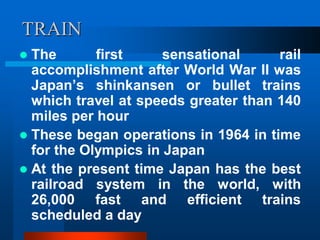 TRAIN
 The first sensational rail
accomplishment after World War II was
Japan’s shinkansen or bullet trains
which travel at speeds greater than 140
miles per hour
 These began operations in 1964 in time
for the Olympics in Japan
 At the present time Japan has the best
railroad system in the world, with
26,000 fast and efficient trains
scheduled a day
 