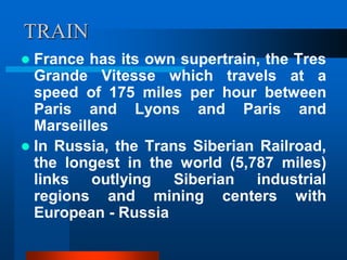 TRAIN
 France has its own supertrain, the Tres
Grande Vitesse which travels at a
speed of 175 miles per hour between
Paris and Lyons and Paris and
Marseilles
 In Russia, the Trans Siberian Railroad,
the longest in the world (5,787 miles)
links outlying Siberian industrial
regions and mining centers with
European - Russia
 