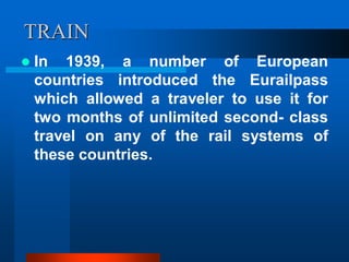 TRAIN
 In 1939, a number of European
countries introduced the Eurailpass
which allowed a traveler to use it for
two months of unlimited second- class
travel on any of the rail systems of
these countries.
 