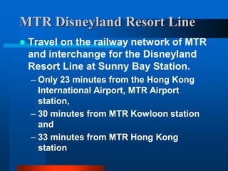 MTR Disneyland Resort Line
 Travel on the railway network of MTR
and interchange for the Disneyland
Resort Line at Sunny Bay Station.
– Only 23 minutes from the Hong Kong
International Airport, MTR Airport
station,
– 30 minutes from MTR Kowloon station
and
– 33 minutes from MTR Hong Kong
station
 